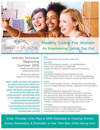 Healthy Living For Women
An Empowering Ladies Day Out
Every Thursday Unity Plaza is 100% Dedicated to Inspiring Women
Across Generations & Diversities to Feel Their Best While Having Fun!!
Each week, women will gather
to enjoy live music, delicious
food, motivational speakers,
yoga, children’s programs, art
& community classes, self-
improvement workshops and,
in Fall 2016, will introduce an
unprecedented healthy
marketplace stocked with
local produce and products
the entire family will enjoy,
hosted year-round!
Activity Schedule
Beginning
Summer 2016
Additional activities
added seasonally
All Day Excitement
Drop-in or Start & Stay!
9am
Morning Walk & Talk, strollers welcome!
9am-2pm
Fall 2016 introduces Healthy Living Marketplace
Featuring Local Produce, Handmade
Goods, and Women Inspired Products & Necessities
11am-12pm
Live Studio Audience forthe Women-centric
WJXT Channel 4“RiverCity Live” TV Show, Broadcasting
LIVE from Unity Plaza everyday! Hosted by Eden Kendall
1-2pm
Tai Chi & Qi Gong for Women - Gentle MovementExercises
Shown to Highly Reduce Anxiety, Depression, Pain and Stress
2-3:30pm
Rotating Afternoon Classes with Focus on
Women'sHealth and Well-Being; promisesto be social,
fun, educational, and motivational. Includestopics such
as Computers & Coding, Nutrition & Healthy Cooking,
Women'sWriting & Knitting Circles, Art, Music, Financial
Literacy, Investing 101, Intro to Yoga and much more!
5-7:30pm
Live Entertainment Featuring Extraordinary
Female Musiciansincluding Motivational Speaker
Presentations on Living a Life Well-Lived
 