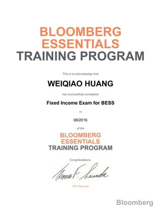 BLOOMBERG
ESSENTIALS
TRAINING PROGRAM
This is to acknowledge that
WEIQIAO HUANG
has successfully completed
Fixed Income Exam for BESS
in
08/2016
of the
BLOOMBERG
ESSENTIALS
TRAINING PROGRAM
Congratulations,
Tom Secunda
Bloomberg
 