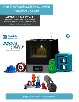 Next level of High Resolution 3D Printing
Just Sits on Your Desk
DRONA CARVY
HIGH RESOLUTION DESKTOP 3D PRINTER
Built for Stability and tweaked for Professionals
Dream – Depict - Deliver
http://www.facebook.com/botzlab
 