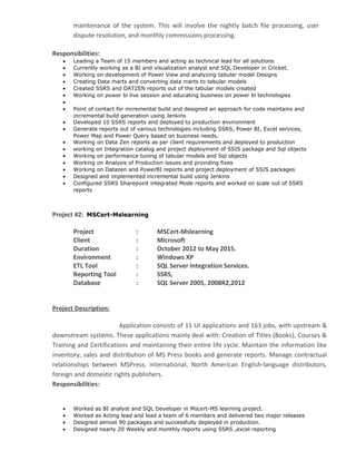 maintenance of the system. This will involve the nightly batch file processing, user
dispute resolution, and monthly commissions processing.
Responsibilities:
• Leading a Team of 15 members and acting as technical lead for all solutions
• Currently working as a BI and visualization analyst and SQL Developer in Cricket.
• Working on development of Power View and analyzing tabular model Designs
• Creating Data marts and converting data marts to tabular models
• Created SSRS and DATZEN reports out of the tabular models created
• Working on power bi live session and educating business on power bi technologies
•
• Point of contact for incremental build and designed an approach for code maintains and
incremental build generation using Jenkins
• Developed 10 SSRS reports and deployed to production environment
• Generate reports out of various technologies including SSRS, Power BI, Excel services,
Power Map and Power Query based on business needs.
• Working on Data Zen reports as per client requirements and deployed to production
• working on Integration catalog and project deployment of SSIS package and Sql objects
• Working on performance tuning of tabular models and Sql objects
• Working on Analysis of Production issues and providing fixes
• Working on Datazen and PowerBI reports and project deployment of SSIS packages
• Designed and implemented incremental build using Jenkins
• Configured SSRS Sharepoint integrated Mode reports and worked on scale out of SSRS
reports
Project #2: MSCert-Mslearning
Project : MSCert-Mslearning
Client : Microsoft
Duration : October 2012 to May 2015.
Environment : Windows XP
ETL Tool : SQL Server Integration Services.
Reporting Tool : SSRS,
Database : SQL Server 2005, 2008R2,2012
Project Description:
Application consists of 11 UI applications and 163 jobs, with upstream &
downstream systems. These applications mainly deal with: Creation of Titles (Books), Courses &
Training and Certifications and maintaining their entire life cycle. Maintain the information like
inventory, sales and distribution of MS Press books and generate reports. Manage contractual
relationships between MSPress, international, North American English-language distributors,
foreign and domestic rights publishers.
Responsibilities:
• Worked as BI analyst and SQL Developer in Mscert-MS learning project.
• Worked as Acting lead and lead a team of 6 members and delivered two major releases
• Designed almost 90 packages and successfully deployed in production.
• Designed nearly 20 Weekly and monthly reports using SSRS ,excel reporting
 