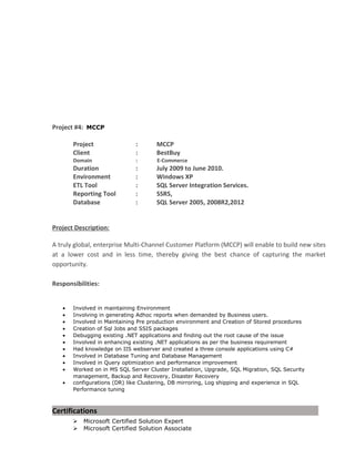 Project #4: MCCP
Project : MCCP
Client : BestBuy
Domain : E-Commerce
Duration : July 2009 to June 2010.
Environment : Windows XP
ETL Tool : SQL Server Integration Services.
Reporting Tool : SSRS,
Database : SQL Server 2005, 2008R2,2012
Project Description:
A truly global, enterprise Multi-Channel Customer Platform (MCCP) will enable to build new sites
at a lower cost and in less time, thereby giving the best chance of capturing the market
opportunity.
Responsibilities:
• Involved in maintaining Environment
• Involving in generating Adhoc reports when demanded by Business users.
• Involved in Maintaining Pre production environment and Creation of Stored procedures
• Creation of Sql Jobs and SSIS packages
• Debugging existing .NET applications and finding out the root cause of the issue
• Involved in enhancing existing .NET applications as per the business requirement
• Had knowledge on IIS webserver and created a three console applications using C#
• Involved in Database Tuning and Database Management
• Involved in Query optimization and performance improvement
• Worked on in MS SQL Server Cluster Installation, Upgrade, SQL Migration, SQL Security
management, Backup and Recovery, Disaster Recovery
• configurations (DR) like Clustering, DB mirroring, Log shipping and experience in SQL
Performance tuning
Certifications
 Microsoft Certified Solution Expert
 Microsoft Certified Solution Associate
 