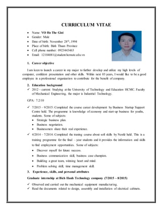 CURRICULUM VITAE
 Name: VO Ho The Gioi
 Gender: Male
 Date of birth: November 28th, 1994
 Place of birth: Binh Thuan Province
 Cell phone number: 0923443463
 Email: 12104081@student.hcmute.edu.vn
1. Career objective
I am keen to launch a career in my major to further develop and utilize my high levels of
computer, confident presentation and other skills. Within next 03 years, I would like to be a good
employee in a professional organization to contribute for the benefit of company.
2. Education background
 2012 – current: Studying at the University of Technology and Education HCMC. Faculty
of Mechanical Engineering, the major is Industrial Technology.
GPA: 7.2/10
 7/2015 – 9/2015: Completed the course career development by Business Startup Support
Centre held. The programme is knowledge of economy and start-up business for youths,
students. Some of subjects:
 Strategic business plan.
 Business negotiation.
 Businessmen share their real experience.
 4/2014 – 7/2014: Completed the traning course about soft skills by Nestlé held. This is a
training programme for the final – year students and it provides the information and skills
to find employment opportunities. Some of subjects:
 Discover myself for future success.
 Business communication skill, business case champion.
 Building a great team, winning heart and mind.
 Problem solving skill, time management skill.
3. Experience, skills, and personal attributes
Graduate internship at Bich Hanh Technology company (7/2015 – 8/2015)
 Observed and carried out the mechanical equipment manufacturing.
 Read the documents related to design, assembly and installation of electrical cabinets.
 