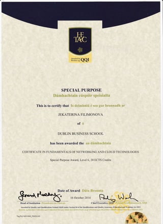 *rT*:l"'JQQI
SPECIAL PURPOSE
Dfmhachtain crisp6ir speisialta
This is to certify that Is deimhniri 6 seo gur bronnadh ar
JEKATERINA FILIMONOVA
of
DUBLIN BUSINESS SCHOOL
has been awarded the
CERTIFICATE IN FLNDAMENTALS OF nETWORKING AND CLOUD TECHNOLOGIES
Special Purpose Award, Level 6,20 ECTS Credits
Eo,^+ rt*r.ti"- "'1:;:,:,..,,,-
t:
Head of Institution F;'itmh:ri:'e ar; Fh*r'*i
Awarded by Quatity and Qualifications Ireland (QQI) under Section 84 of the Qualifications and Quality Assurance @ducation and Training) Act 2012
Tag R.cf 65 I i 860,F06-56 1 69 ^L.ry+
# L" i-1
 