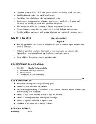 • Organized group activities: field trips, games, painting, storytelling, music and plays.
• Read books to the entire class and in small groups.
• Established basic disciplinary rules and maintained order.
• Kept progress notes evaluating behaviour, development, and health – Reported and
discussed any possible problems with specialists and parents.
• Met with parents whenever necessary to discuss progress or requirements.
• Prepared classroom materials and maintained clean, safe facilities and equipment.
• Provided children and parents with activity schedules and established classroom routine.
July 2011- Jan 2012 Sales Associate
Toyota
• Seeking appointment and to walk-in prospects and work to continue repeat business with
previous customers.
• Effective, persistent negotiator determined to close sales deals and increase sales.
Independently sets personal goals and deadlines to reach sales targets.
• Show vehicles, demonstrate features and close sales.
EDUCATION AND QUALIFICATIONS
• 2010–2011 Mumbai University, India
• Bachelors in Banking & Insurance
• NISM Certified
• 1 Yr Diploma in Fashion Designing
_________________________________________________________________________________SK
ILLS & EXPERIENCES
• Knowledge of computers with good typing speed.
• Flexible to learn new skills and methods.
• Excellent entrepreneurship skills in order to deal with all customers aspects from serving
them to dealing with complaints.
• Ability to work under pressure in order to meet the deadlines.
• Ability to take responsibilities and any new challenges.
• Ability to supervise and work as a part of team.
• Proficient in Microsoft office, Internet & Email
PERSONAL DETAILS
Nationality Indian
 