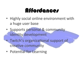 Affordances
•  Highly	
  social	
  online	
  environment	
  with	
  
a	
  huge	
  user	
  base	
  
•  Supports	
  personal	
  &	
  community	
  
iden2ty	
  development	
  
•  Twitch’s	
  organiza2onal	
  support	
  of	
  
crea2ve	
  community	
  
•  Poten2al	
  for	
  Learning	
  	
  
 