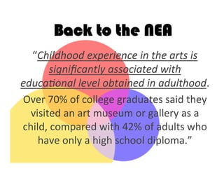 Back to the NEA
“Childhood	
  experience	
  in	
  the	
  arts	
  is	
  
signiﬁcantly	
  associated	
  with	
  
educaBonal	
  level	
  obtained	
  in	
  adulthood.	
  	
  
Over	
  70%	
  of	
  college	
  graduates	
  said	
  they	
  
visited	
  an	
  art	
  museum	
  or	
  gallery	
  as	
  a	
  
child,	
  compared	
  with	
  42%	
  of	
  adults	
  who	
  
have	
  only	
  a	
  high	
  school	
  diploma.”	
  	
  
	
  
 