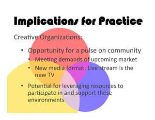 Implications for Practice
Crea2ve	
  Organiza2ons:	
  
	
  
•  Opportunity	
  for	
  a	
  pulse	
  on	
  community	
  
•  Mee2ng	
  demands	
  of	
  upcoming	
  market	
  
•  New	
  media	
  format:	
  Live	
  stream	
  is	
  the	
  
new	
  TV	
  
	
  
•  Poten2al	
  for	
  leveraging	
  resources	
  to	
  
par2cipate	
  in	
  and	
  support	
  these	
  
environments	
  
 