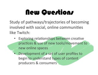 New Questions
Study	
  of	
  pathways/trajectories	
  of	
  becoming	
  
involved	
  with	
  social,	
  online	
  communi2es	
  
like	
  Twitch:	
  
•  Exploring	
  rela2onships	
  between	
  crea2ve	
  
prac2ces	
  &	
  use	
  of	
  new	
  tools/movement	
  to	
  
new	
  online	
  spaces	
  
•  Development	
  of	
  a	
  set	
  of	
  user	
  proﬁles	
  to	
  
begin	
  to	
  understand	
  types	
  of	
  content	
  
producers	
  &	
  consumers	
  
 