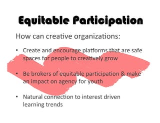 How	
  can	
  crea2ve	
  organiza2ons:	
  
	
  
•  Create	
  and	
  encourage	
  plagorms	
  that	
  are	
  safe	
  
spaces	
  for	
  people	
  to	
  crea2vely	
  grow	
  	
  
•  Be	
  brokers	
  of	
  equitable	
  par2cipa2on	
  &	
  make	
  
an	
  impact	
  on	
  agency	
  for	
  youth	
  
	
  
•  Natural	
  connec2on	
  to	
  interest	
  driven	
  
learning	
  trends	
  	
  
Equitable Participation
 