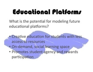 Educational Platforms
What	
  is	
  the	
  poten2al	
  for	
  modeling	
  future	
  
educa2onal	
  plagorms?	
  	
  
• Crea2ve	
  educa2on	
  for	
  students	
  with	
  less	
  
access	
  to	
  resources	
  
• On-­‐demand,	
  social	
  learning	
  space 	
  	
  
• Promotes	
  student	
  agency	
  and	
  rewards	
  
par2cipa2on	
  	
  
 