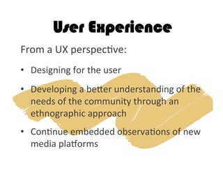 User Experience
From	
  a	
  UX	
  perspec2ve: 	
  	
  
	
  
•  Designing	
  for	
  the	
  user	
  	
  
	
  
•  Developing	
  a	
  beker	
  understanding	
  of	
  the	
  
needs	
  of	
  the	
  community	
  through	
  an	
  
ethnographic	
  approach	
  
	
  
•  Con2nue	
  embedded	
  observa2ons	
  of	
  new	
  
media	
  plagorms	
  	
  
 