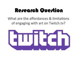 Research Question
What	
  are	
  the	
  aﬀordances	
  &	
  limita2ons	
  
of	
  engaging	
  with	
  art	
  on	
  Twitch.tv?	
  	
  	
  
 