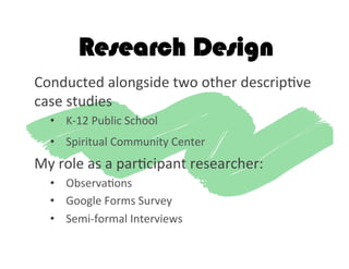 Research Design
Conducted	
  alongside	
  two	
  other	
  descrip2ve	
  
case	
  studies	
  	
  
•  K-­‐12	
  Public	
  School	
  	
  
•  Spiritual	
  Community	
  Center	
  	
  
My	
  role	
  as	
  a	
  par2cipant	
  researcher:	
  
•  Observa2ons	
  
•  Google	
  Forms	
  Survey	
  
•  Semi-­‐formal	
  Interviews	
  
 