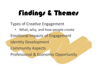 Findings & Themes
Types	
  of	
  Crea2ve	
  Engagement	
  
•  What,	
  why,	
  and	
  how	
  people	
  create	
  
Emo2onal	
  Impacts	
  of	
  Engagement	
  
Iden2ty	
  Development	
  
Community	
  Aspects	
  
Professional	
  &	
  Economic	
  Opportunity	
  	
  
 