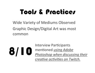 Tools & Practices
Interview	
  Par2cipants	
  
men2oned	
  using	
  Adobe	
  
Photoshop	
  when	
  discussing	
  their	
  
creaBve	
  acBviBes	
  on	
  Twitch.	
  	
  
8/10
Wide	
  Variety	
  of	
  Mediums	
  Observed	
  
Graphic	
  Design/Digital	
  Art	
  was	
  most	
  
common	
  
 