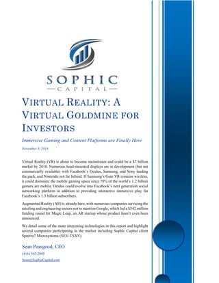 Sean Peasgood, CEO
(416) 565-2805
Sean@SophicCapital.com
VIRTUAL REALITY: A
VIRTUAL GOLDMINE FOR
INVESTORS
Immersive Gaming and Content Platforms are Finally Here
November 8, 2014
Virtual Reality (VR) is about to become mainstream and could be a $7 billion
market by 2018. Numerous head-mounted displays are in development (but not
commercially available) with Facebook’s Oculus, Samsung, and Sony leading
the pack, and Nintendo not far behind. If Samsung’s Gear VR remains wireless,
it could dominate the mobile gaming space since 78% of the world’s 1.2 billion
gamers are mobile. Oculus could evolve into Facebook’s next generation social
networking platform in addition to providing interactive immersive play for
Facebook’s 1.3 billion subscribers.
Augmented Reality (AR) is already here, with numerous companies servicing the
retailing and engineering sectors not to mention Google, which led a $542 million
funding round for Magic Leap, an AR startup whose product hasn’t even been
announced.
We detail some of the more interesting technologies in this report and highlight
several companies participating in the market including Sophic Capital client
Spectra7 Microsystems (SEV-TSXV).
 