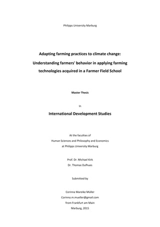 Philipps University Marburg
Adapting farming practices to climate change:
Understanding farmers' behavior in applying farming
technologies acquired in a Farmer Field School
Master Thesis
In
International Development Studies
At the faculties of
Human Sciences and Philosophy and Economics
at Philipps University Marburg
Prof. Dr. Michael Kirk
Dr. Thomas Dufhues
Submitted by
Corinna Mareike Müller
Corinna.m.mueller@gmail.com
from Frankfurt am Main
Marburg, 2015
 