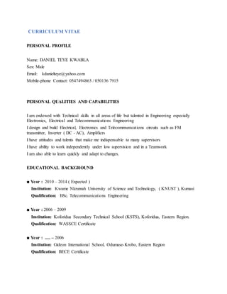 CURRICULUM VITAE
PERSONAL PROFILE
Name: DANIEL TEYE KWABLA
Sex: Male
Email: kdanielteye@yahoo.com
Mobile-phone Contact: 0547494863 / 050136 7915
PERSONAL QUALITIES AND CAPABILITIES
I am endowed with Technical skills in all areas of life but talented in Engineering especially
Electronics, Electrical and Telecommunications Engineering
I design and build Electrical, Electronics and Telecommunications circuits such as FM
transmitter, Inverter ( DC - AC), Amplifiers
I have attitudes and talents that make me indispensable to many supervisors
I have ability to work independently under low supervision and in a Teamwork
I am also able to learn quickly and adapt to changes.
EDUCATIONAL BACKGROUND
■ Year : 2010 – 2014 ( Expected )
Institution: Kwame Nkrumah University of Science and Technology, ( KNUST ), Kumasi
Qualification: BSc. Telecommunications Engineering
■ Year : 2006 – 2009
Institution: Koforidua Secondary Technical School (KSTS), Koforidua, Eastern Region.
Qualification: WASSCE Certificate
■ Year : ..... – 2006
Institution: Gideon International School, Odumase-Krobo, Eastern Region
Qualification: BECE Certificate
 