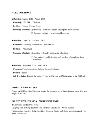 WORK EXPERIENCE
■ Duration: August, 2014 – August 2015
Company: KNUST UITS center
Position: National Service Person
Summary of duties: (a) Hardware Technician—Repair of computer based systems
(b) ComputerAssistant , Network troubleshooting
■ Duration: June, 2012 – August, 2012
Company: Electricity Company of Ghana (ECG)
Position: Attachment
Summary of duties: (a) Assisting with daily maintenance of systems.
(b) Basic network troubleshooting and handling of complaints from
. . Customers.
■ Duration: September, 2009 – June, 2010
Company: Peace International School, Oyoko , Koforidua.
Position: Teacher
Job description: I taught the primary 5 class and Science and Mathematics at the JSS level.
PROJECTS UNDERTAKEN
Design and building of an Ultrasonic device for measurement of short distances as my final year
project in KNUST
INDEPENDENT / PERSONAL WORK EXPERIENCE
■ Electronics and Electrical work:
Designing and Building Electronic and Electrical Circuits and Devices such as
FM transmitter, Inverter, Audio Amplifier, Speakers, Passive and Active crossover circuits for
sound systems etc.
 