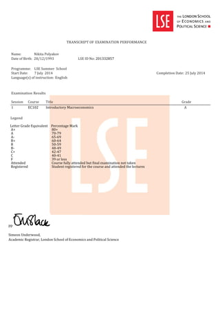 TRANSCRIPT OF EXAMINATION PERFORMANCE
Name: Nikita Polyakov
Date of Birth: 28/12/1993 LSE ID No: 201332857
Programme: LSE Summer School
Start Date: 7 July 2014 Completion Date: 25 July 2014
Language(s) of instruction: English
Examination Results
Session Course Title Grade
1 EC102 Introductory Macroeconomics A
Legend
Letter Grade Equivalent Percentage Mark
A+ 80+
A 70-79
A- 65-69
B+ 60-64
B 50-59
B- 48-49
C+ 42-47
C 40-41
F 39 or less
Attended Course fully attended but final examination not taken
Registered Student registered for the course and attended the lectures
pp
Simeon Underwood,
Academic Registrar, London School of Economics and Political Science
 