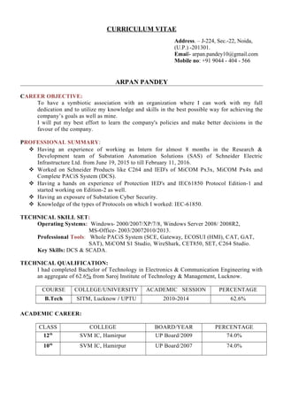 CURRICULUM VITAE
Address. – J-224, Sec.-22, Noida,
(U.P.) -201301.
Email- arpan.pandey10@gmail.com
Mobile no: +91 9044 - 404 - 566
ARPAN PANDEY
CAREER OBJECTIVE:
To have a symbiotic association with an organization where I can work with my full
dedication and to utilize my knowledge and skills in the best possible way for achieving the
company’s goals as well as mine.
I will put my best effort to learn the company's policies and make better decisions in the
favour of the company.
PROFESSIONAL SUMMARY:
 Having an experience of working as Intern for almost 8 months in the Research &
Development team of Substation Automation Solutions (SAS) of Schneider Electric
Infrastructure Ltd. from June 19, 2015 to till February 11, 2016.
 Worked on Schneider Products like C264 and IED's of MiCOM Px3x, MiCOM Px4x and
Complete PACiS System (DCS).
 Having a hands on experience of Protection IED's and IEC61850 Protocol Edition-1 and
started working on Edition-2 as well.
 Having an exposure of Substation Cyber Security.
 Knowledge of the types of Protocols on which I worked: IEC-61850.
TECHNICAL SKILL SET:
Operating Systems: Windows- 2000/2007/XP/7/8, Windows Server 2008/ 2008R2,
MS-Office- 2003/20072010/2013.
Professional Tools: Whole PACiS System (SCE, Gateway, ECOSUI (HMI), CAT, GAT,
SAT), MiCOM S1 Studio, WireShark, CET850, SET, C264 Studio.
Key Skills: DCS & SCADA.
TECHNICAL QUALIFICATION:
I had completed Bachelor of Technology in Electronics & Communication Engineering with
an aggregate of 62.6% from Saroj Institute of Technology & Management, Lucknow.
COURSE COLLEGE/UNIVERSITY ACADEMIC SESSION PERCENTAGE
B.Tech SITM, Lucknow / UPTU 2010-2014 62.6%
ACADEMIC CAREER:
CLASS COLLEGE BOARD/YEAR PERCENTAGE
12th
SVM IC, Hamirpur UP Board/2009 74.0%
10th
SVM IC, Hamirpur UP Board/2007 74.0%
 