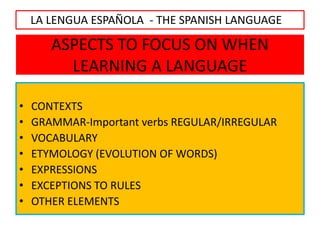 ASPECTS TO FOCUS ON WHEN
LEARNING A LANGUAGE
• CONTEXTS
• GRAMMAR-Important verbs REGULAR/IRREGULAR
• VOCABULARY
• ETYMOLOGY (EVOLUTION OF WORDS)
• EXPRESSIONS
• EXCEPTIONS TO RULES
• OTHER ELEMENTS
LA LENGUA ESPAÑOLA - THE SPANISH LANGUAGE
 