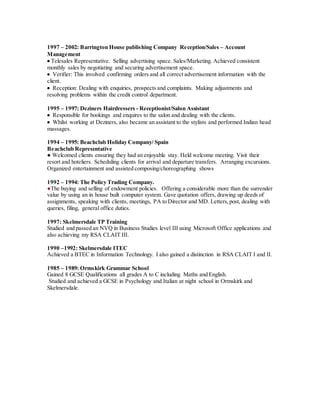 1997 – 2002: Barrington House publishing Company Reception/Sales – Account
Management
 Telesales Representative. Selling advertising space. Sales/Marketing. Achieved consistent
monthly sales by negotiating and securing advertisement space.
 Verifier: This involved confirming orders and all correct advertisement information with the
client.
 Reception: Dealing with enquiries, prospects and complaints. Making adjustments and
resolving problems within the credit control department.
1995 – 1997: Deziners Hairdressers - Receptionist/Salon Assistant
 Responsible for bookings and enquires to the salon and dealing with the clients.
 Whilst working at Deziners, also became an assistant to the stylists and performed Indian head
massages.
1994 – 1995: Beachclub Holiday Company/ Spain
Beachclub Representative
● Welcomed clients ensuring they had an enjoyable stay. Held welcome meeting. Visit their
resort and hoteliers. Scheduling clients for arrival and departure transfers. Arranging excursions.
Organized entertainment and assisted composing/choreographing shows
1992 – 1994: The Policy Trading Company.
●The buying and selling of endowment policies. Offering a considerable more than the surrender
value by using an in house built computer system. Gave quotation offers, drawing up deeds of
assignments, speaking with clients, meetings, PA to Director and MD. Letters,post, dealing with
queries, filing, general office duties.
1997: Skelmersdale TP Training
Studied and passed an NVQ in Business Studies level III using Microsoft Office applications and
also achieving my RSA CLAIT III.
1990 –1992: Skelmersdale ITEC
Achieved a BTEC in Information Technology. I also gained a distinction in RSA CLAIT I and II.
1985 – 1989: Ormskirk Grammar School
Gained 8 GCSE Qualifications all grades A to C including Maths and English.
Studied and achieved a GCSE in Psychology and Italian at night school in Ormskirk and
Skelmersdale.
 