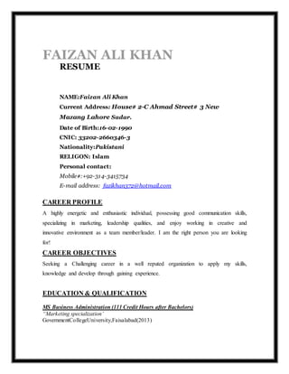 FAIZAN ALI KHAN
RESUME
NAME:Faizan Ali Khan
Current Address: House# 2-C Ahmad Street# 3 New
Mazang Lahore Sadar.
Date of Birth:16-02-1990
CNIC: 33202-2660346-3
Nationality:Pakistani
RELIGON: Islam
Personal contact:
Mobile#:+92-314-3415734
E-mail address: fazikhan372@hotmail.com
CAREER PROFILE
A highly energetic and enthusiastic individual, possessing good communication skills,
specializing in marketing, leadership qualities, and enjoy working in creative and
innovative environment as a team member/leader. I am the right person you are looking
for!
CAREER OBJECTIVES
Seeking a Challenging career in a well reputed organization to apply my skills,
knowledge and develop through gaining experience.
EDUCATION & QUALIFICATION
MS Business Administration (111 Credit Hours after Bachelors)
“Marketing specialization’
GovernmentCollegeUniversity,Faisalabad(2013)
 