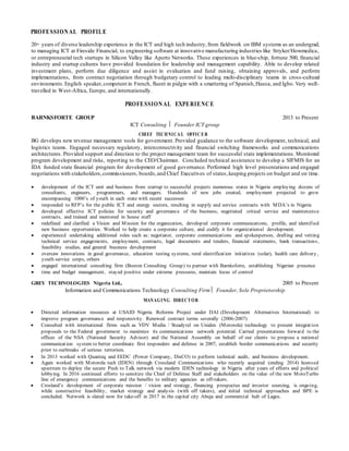 PROFESSIONAL PROFILE
20+ years of diverse leadership experience in the ICT and high tech industry, from fieldwork on IBM systems as an undergrad,
to managing ICT at Fireside Financial, to engineering software at innovative manufacturing industries like Stryker/Howmedica,
or entrepreneurial tech startups in Silicon Valley like Aperto Networks. These experiences in blue-chip, fortune 500, financial
industry and startup cultures have provided foundation for leadership and management capability. Able to develop related
investment plans, perform due diligence and assist in evaluation and fund raising, obtaining approvals, and perform
implementations, from contract negotiation through budgetary control to leading multi-disciplinary teams in cross-cultural
environments. English speaker,competent in French, fluent in pidgin with a smattering of Spanish,Hausa, and Igbo. Very well-
travelled in West-Africa, Europe, and internationally.
PROFESSIONAL EXPERIENCE
BARNKSFORTE GROUP 2013 to Present
ICT Consulting Founder ICT group
CHIEF TECHNICA L OFFIC ER
BG develops new revenue management tools for government. Provided guidance to the software development, technical, and
logistics teams. Engaged necessary regulatory, interconnectivity and financial switching frameworks and communications
architectures. Provided support and direction to the project management team for successful state implementations. Monitored
program development and risks, reporting to the CEO/Chairman. Concluded technical assistance to develop a SIFMIS for an
IDA funded state financial program for development of good governance. Performed high level presentations and engaged
negotiations with stakeholders,commissioners, boards,and Chief Executives of states,keeping projects on budget and on time.
 development of the ICT unit and business from startup to successful projects numerous states in Nigeria employing dozens of
consultants, engineers, programmers, and managers. Hundreds of new jobs created, employment projected to grow
encompassing 1000’s of youth in each state with recent successes
 responded to RFP’s for the public ICT and energy sectors, resulting in supply and service contracts with MDA’s in Nigeria
 developed effective ICT policies for security and governance of the business, negotiated critical service and maintenance
contracts, and trained and mentored in house staff
 redefined and clarified a Vision and Mission for the organization, developed corporate communications, profile, and identified
new business opportunities. Worked to help create a corporate culture, and codify it for organizational development.
 experienced undertaking additional roles such as: negotiator, corporate communications and spokesperson, drafting and vetting
technical service engagements, employment, contracts, legal documents and tenders, financial statements, bank transactions,
feasibility studies, and general business development
 oversaw innovations in good governance, education testing systems, rural electrification initiatives (solar), health care delivery ,
youth service corps, others
 engaged international consulting firm (Boston Consulting Group) to partner with Barnksforte, establishing Nigerian presence
 time and budget management, stayed positive under extreme pressures, maintain locus of control
GREY TECHNOLOGIES Nigeria Ltd., 2005 to Present
Information and Communications Technology Consulting Firm Founder, Sole Proprietorship
MANAGING DIRECTOR
 Directed information resources at USAID Nigeria Reforms Project under DAI (Development Alternatives International) to
improve program governance and responsivity. Renewed contract terms severally (2006-2007)
 Consulted with international firms such as VDV Media / Steadytel on Uniden (Motorola) technology to present integration
proposals to the Federal government to maximize its communications network potential. Carried presentations forward to the
offices of the NSA (National Security Advisor) and the National Assembly on behalf of our clients to propose a national
communication system to better coordinate first responders and defense in 2007, establish border communications and security
prior to outbreaks of serious terrorism.
 In 2013 worked with Quanteq and EEDC (Power Company, DisCO) to perform technical audit, and business development.
 Again worked with Motorola tech (IDEN) through Crossland Communications who recently acquired (ending 2014) licensed
spectrum to deploy the secure Push to Talk network via modern IDEN technology in Nigeria after years of efforts and political
lobbying. In 2016 continued efforts to sensitize the Chief of Defense Staff and stakeholders on the value of the new MotoTurbo
line of emergency communications and the benefits to military agencies as off-takers.
 Crosland’s development of corporate mission / vision and strategy, financing prospectus and investor sourcing, is ongoing,
while constructive feasibility, market strategy and analysis (with off takers), and initial technical approaches and BPE is
concluded. Network is slated now for take-off in 2017 in the capital city Abuja and commercial hub of Lagos.
 