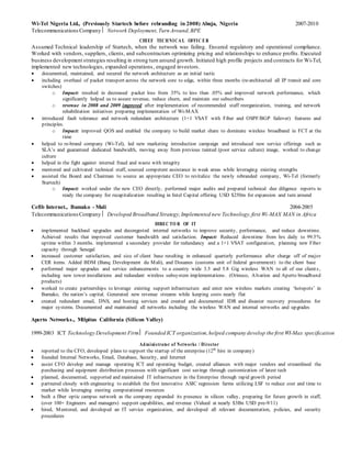 Wi-Tel Nigeria Ltd., (Previously Startech before rebranding in 2008) Abuja, Nigeria 2007-2010
Telecommunications Company Network Deployment, Turn Around,BPE
CHIEF TECHNICA L OFFIC ER
Assumed Technical leadership of Startech, when the network was failing. Ensured regulatory and operational compliance.
Worked with vendors, suppliers, clients, and subcontractors optimizing pricing and relationships to enhance profits. Executed
business development strategies resulting in strong turn around growth. Initiated high profile projects and contracts for Wi-Tel,
implemented new technologies, expanded operations, engaged investors.
 documented, maintained, and secured the network architecture as an initial tactic
 including overhaul of packet transport across the network core to edge, within three months (re-architected all IP transit and core
switches)
o Impact: resulted in decreased packet loss from 35% to less than .05% and improved network performance, which
significantly helped us to assure revenue, reduce churn, and maintain our subscribers
o revenue in 2008 and 2009 improved after implementation of recommended staff reorganization, training, and network
rehabilitation initiatives preparing implementation of Wi-MAX
 introduced fault tolerance and network redundant architecture (1+1 VSAT with Fiber and OSPF/BGP failover) features and
principles.
o Impact: improved QOS and enabled the company to build market share to dominate wireless broadband in FCT at the
time
 helped to re-brand company (Wi-Tel), led new marketing introduction campaign and introduced new service offerings such as
SLA’s and guaranteed dedicated bandwidth, moving away from previous tainted (poor service culture) image, worked to change
culture
 helped in the fight against internal fraud and waste with integrity
 mentored and cultivated technical staff, sourced competent assistance in weak areas while leveraging existing strengths
 assisted the Board and Chairman to source an appropriate CEO to revitalize the newly rebranded company, Wi-Tel (formerly
Startech)
o Impact: worked under the new CEO directly, performed major audits and prepared technical due diligence reports to
ready the company for recapitalization resulting in Intel Capital offering USD $250m for expansion and turn around
Cefib Internet., Bamako - Mali 2004-2005
TelecommunicationsCompany Developed Broadband Strategy,Implemented new Technology,first Wi-MAX MAN in Africa
DIREC TO R OF IT
 implemented backhaul upgrades and decongested internal networks to improve security, performance, and reduce downtime.
Achieved results that improved customer bandwidth and satisfaction. Impact: Reduced downtime from hrs daily to 99.5%
uptime within 3 months. implemented a secondary provider for redundancy and a 1+1 VSAT configuration, planning new Fiber
capacity through Senegal
 increased customer satisfaction, and size of client base resulting in enhanced quarterly performance after charge off of major
CER items. Added BDM (Banq Development du Mali), and Douanes (customs unit of federal government) to the client base
 performed major upgrades and service enhancements to a country wide 3.5 and 5.8 Gig wireless WAN to all of our clients,
including new tower installations and redundant wireless subsystem implementations. (Orinoco, Alvarion and Aperto broadband
products)
 worked to create partnerships to leverage existing support infrastructure and enter new wireless markets creating ‘hotspots’ in
Bamako, the nation’s capital. Generated new revenue streams while keeping costs nearly flat
 created redundant email, DNS, and hosting services and created and documented IDR and disaster recovery procedures for
major systems. Documented and maintained all networks including the wireless WAN and internal networks and upgrades
Aperto Networks., Milpitas California (Silicon Valley)
1999-2003 ICT Technology Development FirmFounded ICT organization,helped company develop the first WI-Max specification
Administrator of Networks / Director
 reported to the CFO, developed plans to support the startup of the enterprise (12th
hire in company)
 founded Internal Networks, Email, Database, Security, and Internet
 assist CFO develop and manage operating ICT and operating budget, created alliances with major vendors and streamlined the
purchasing and equipment distribution processes with significant cost savings through customization of latest tech
 planned, documented, supported and maintained IT infrastructure in the Enterprise through rapid growth period
 partnered closely with engineering to establish the first innovative ASIC regression farms utilizing LSF to reduce cost and time to
market while leveraging existing computational resources
 built a fiber optic campus network as the company expanded its presence in silicon valley, preparing for future growth in staff,
(over 100+ Engineers and managers) support capabilities, and revenue (Valued at nearly $3Bn USD pre-9/11)
 hired, Mentored, and developed an IT service organization, and developed all relevant documentation, policies, and security
procedures
 