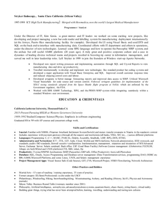 Stryker Endoscopy., Santa Clara California (Silicon Valley)
1997-1999 ICT High Tech Manufacturing Merged with Howmedica,now the world’s largest Medical Manufacturer
Programmer / Analyst
Under the Director of IT, Kim Gonia. -a great mentor and IT leader- we worked on some exciting new projects, like
developing and project managing a new bar code reader and labelling system for manufacturing deployment internationally
(at the Arroyo, Puerto Rico manufacturing facility for example). Developed the UI using Visual Basic and used DTS and
SQL on the back end to interface with manufacturing data. Coordinated efforts with IT department and others in operations,
under the director of new technologies. Learned some RPG language and how to operate the Pansophic MRP system, and
the archaic but still useful AS400 platform (20 years ago). A truly great and positive corporate culture and a case in
dynamics of leading diverse technical teams and projects resulted in boosting my career in information management, and
served me well in later leadership roles. Left Stryker in 1999 to join the founders at Wireless start-up Aperto Networks.
 Developed new report writing processes and implementing automation through SQL and Crystal Reports to view
manufacturing data and drive up productivity.
 Travelled internationally to develop and implement new technologies like standard product bar coding systems and
developed a major application with Visual Basic Enterprise, and SQL. Improved overall customer response time
and reduced shipping control costs and labour.
 Developed programs to better manage forecasting reports and improved data access to MRP. Utilized Microsoft
Visual SourceSafe for code source and version control. Followed stringent guidelines for implementation of the
SDLC (using standards adopted from the Space Shuttle flight program at NASA) which are enforced by the
Government regulator, the FDA.
 Worked with IBM AS400 Technology, RPG, and the PRMS MRP system while integrating seamlessly within a
standard Windows user environment.
EDUCATION & CREDENTIALS
California Lutheran University, ThousandOaks CA
2015-Present Pursuing MSLM at Western Governors University
1989-1992 Studied Computer Science/Physics. Emphasis in software engineering
Graduated HS in '89 with AP courses and concurrent college work.
Skills and Certification:
 Special: Familiar with NIBSS, (Nigerian Interbank Settlement System/Switch) and money transfer programs in Nigeria in the regulatory context
 Includes experience with payment gateways (through all the majors) and institutions (all banks, VISA, MC etc.…) across different platforms
 Languages: Programming C, C++, BASIC, PASCAL, Delphi, Assembly, Smalltalk, LISP, RPG, DOS, HTML
 Administrative and Networking:ICT – ITIL, GIT, Agile, Cloud, Mobileand SMS platforms, Network administration, IEEE protocols, and
standards, quality ISO standards, firewall security+configuration. Implementation, management, migration and integration of MSAdvanced
Server, Exchange Server, Solaris sendmail, Back office. LSF (Load Share Facility) Software License management (Globetrotter, FLEXLM,
Allegro etc both WIntel and UNIX platform) CVS, SSH, telnet, ftp
 Productivity: Typing50WPM Applications:MRP (Pansophic), ERP (all), Office Productivity Apps (all) Photoshop
 Database: SQL, Oracle, Access Programming and Database server management (Data Transformation services, programming DAO, ODBC etc
 OS: AS400, Microsoft Platforms, and some: Linux, UNIX, and Solaris management experience
 Project Management Apps: Visual Source Safe (Code Source), GIT, CVS, Microsoft Project, VISIO Flowcharting, Network Architecture
Other Practices and Hobbies
 MartialArts – 15 years of teaching / training experience, 35 years of practice.
 Former category III (Semi-Professional) cyclist under the USCF
 Philanthropy, Windsurfing, Hiking, Snowboarding/skiing, Mountaineering, Archery, and Reading (History, Sci-Fi, Physics and Astronomy
journals)
 Silicon Valley Business Round Table (visionary member since 2001)
 Philosophy, Artificial Intelligence, astrophysics, advanced propulsion systems, quantumtheory, chaos theory, string theory, virtual reality
 Building great things, trying what has never been attempted before, learning, travelling, understanding and tasting new cultures
 