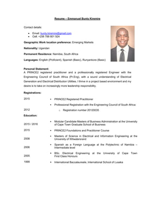 Resume – Emmanuel Bunty Kiremire
Contact details:
• Email: bunty.kiremire@gmail.com
• Cell: +256 788 801 924
Geographic Work location preference: Emerging Markets
Nationality: Ugandan
Permanent Residence: Namibia, South Africa
Languages: English (Proficient), Spanish (Basic), Runyankore (Basic)
Personal Statement:
A PRINCE2 registered practitioner and a professionally registered Engineer with the
Engineering Council of South Africa (Pr.Eng), with a sound understanding of Electrical
Generation and Electrical Distribution Utilities. I thrive in a project based environment and my
desire is to take on increasingly more leadership responsibility.
Registrations:
2015 PRINCE2 Registered Practitioner
2012
Professional Registration with the Engineering Council of South Africa:
o Registration number 20120035
Education:
2015 / 2016
Modular Candidate Masters of Business Administration at the University
of Cape Town Graduate School of Business
2015 PRINCE2 Foundations and Practitioner Course
2008
Masters of Science in Electrical and Information Engineering at the
University of Witwatersrand
2006
Spanish as a Foreign Language at the Polytechnic of Namibia –
Intermediate level
2005
BSc. Electrical Engineering at the University of Cape Town
First Class Honours
1999 International Baccalaureate, International School of Lusaka
 