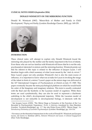 1
CLINICAL NOTES SERIES (September 2016)
DONALD WINNICOTT ON THE MIRRORING FUNCTION
Donald W. Winnicott (1967). ‘Mirror-Role of Mother and Family in Child
Development,’ Playing and Reality (London: Routledge Classics, 2005), pp. 149-159.
INTRODUCTION
These clinical notes will attempt to explain why Donald Winnicott found the
mirroring role played by the mother and the family important in the lives of infants.
Even those who are not too familiar with Winnicott will know that he is not the only
psychoanalyst interested in mirrors and the mirroring function. Winnicott points out
that his interest in this topic is related to the influence of Jacques Lacan. I will
therefore begin with a brief summary of what Lacan meant by the ‘stade du mirroir.’1
Since Lacan’s paper not only predates Winnicott’s but is also his main source of
influence, it is important to know what was at stake for Lacan in invoking the image
of the infant in front of a mirror.2 Lacan’s paper on the mirror stage was delivered at
the 16th International Congress of Psychoanalysis at Zürich on July 17, 1949. This
paper eventually became the meta-psychological platform on which he would build
his order of the Imaginary and imaginary relations. This term is usually contrasted
with the Real and the Symbolic in the Lacanian model of cognition. While these
terms are used synchronically, they can also be used to represent a diachronic
unfolding in the child’s developmental trajectory. While the Lacanian model of
development is not reducible to developmental biology, it intersects with the
1 See Jacques Lacan (1949). ‘The Mirror Stage as Formative of the Function of the I as
Revealed in Psychoanalytic Experience,’ Écrits: A Selection, translated by Alan Sheridan
(London: Tavistock/Routledge), pp. 1-7. See also Dylan Evans (1997). ‘Mirror Stage,’ An
Introductory Dictionary of Lacanian Psychoanalysis (London: Routledge), pp. 114-116.
2 For essays on the theoretical intersections in the work of Donald W. Winnicott and Jacques
Lacan, see Lewis A. Kirshner (2011). Between Winnicott and Lacan: A Clinical Engagement
(New York: Routledge).
 