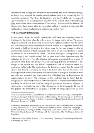 2
concerns of both biology and a theory of development. The main difference though
is that at every stage of the developmental process, there is an underlying fear of
symbolic castration.3 The Real, the Imaginary, and the Symbolic can be mapped
approximately to the developmental trajectory of the subject albeit without falling
prey to reductive forms of essentialism.4 That is why Lacan invoked the Schéma L to
situate how these terms relate to each other making it possible to interpret this
schéma from both a synchronic and a diachronic point of view. 5
THE LACANIAN IMAGINARY
In this paper, Lacan is mainly preoccupied with how the Imaginary order is
instituted in the infant when he reflects upon his image in the mirror. The mirror
stage is identified with the period between six to eighteen months when the infant
has not completely learnt to stand up and walk around. It is important to note that
the infant is held up in front of the mirror since he may not always be able to
summon the motor co-ordination required to do this on his own. This kind of infant
is referred to as a trotte-bébé in French. The main ontological consequence of the
mirror stage is the ‘transformation’ that happens to the infant upon assuming his
reflection as his own. This identification is however accompanied by a sense of
alienation since there will always be an endemic gap between the fullness of the
image in the mirror and the infant’s experiential lack of adequate motor co-
ordination in his body. The institution of the Imaginary means that the infant will
always look forward to assuming his being in the future rather than in the present. The
development of motor co-ordination as a consequence of biological maturation does
not make this structural gap between the Real of his body and the Imaginary of its
representation go away. The existence of this endemic gap is proof that the
Imaginary has been instituted as an order of cognition. Another important reason for
invoking the mirror is that even the biological process of maturation depends in
some cases of encountering mirror-like phenomena. So, for instance, in the case of
the pigeon, the maturation of its gonad depends on being exposed to its own
3 For an exposition of the Lacanian theory of symbolic castration, see Serge Leclaire (1998).
‘Psychoanalyzing: A Note on Transference and Castration,’ Psychoanalyzing: On the Order of
the Unconscious and the Practice of the Letter, translated by Peggy Kamuf (Stanford: Stanford
University Press), pp. 128-139.
4 For essays on the Real, the Imaginary, and the Symbolic, see Richard Feldstein et al (1996).
Reading Seminars I and II: Lacan’s Return to Freud (Albany: SUNY Press). See also Joseph H.
Smith and William Kerrigan (1983). Interpreting Lacan (New Haven and London: Yale
University Press), Forum of Psychiatry and the Humanities, The Washington School of
Psychiatry.
5 See Dylan Evans (1997). ‘Schéma L,’ An Introductory Dictionary of Psychoanalysis (London:
Routledge), pp. 168-171.
 