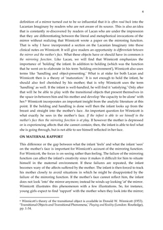 4
definition of a mirror turned out to be so influential that it is often read back into the
Lacanian Imaginary by readers who are not aware of its source. This is also an idea
that is constantly re-discovered by readers of Lacan who are under the impression
that they are differentiating between the literal and metaphorical invocations of the
mirror without realizing that Winnicott wrote a paper on the mirroring function.
That is why I have incorporated a section on the Lacanian Imaginary into these
clinical notes on Winnicott. It will give readers an opportunity to differentiate between
the mirror and the mother’s face. What these objects have or should have in common is
the mirroring function. Like Lacan, we will find that Winnicott emphasizes the
importance of ‘holding’ the infant. In addition to holding (which was the function
that he went on to elaborate in his term ‘holding environment’), Winnicott also uses
terms like ‘handling and object-presenting.’ What is at stake for both Lacan and
Winnicott then is a theory of ‘maturation.’ It is not enough to hold the infant, he
should also feel cherished by his mother; that is why Winnicott uses the term
‘handling’ as well. If the infant is well-handled, he will find it ‘satisfying.’ Only after
that will he be able to play with the transitional objects that present themselves in
the space in-between him and his mother and develop ‘the capacity to be alone’ with
her.8 Winnicott incorporates an important insight from the analytic literature at this
point. If the holding and handling is done well then the infant looks up from the
breast and straight into the mother’s face. An important question for Winnicott is
what exactly he sees in the mother’s face. If the infant is able to see himself in the
mother’s face then the mirroring function is at play. If however the mother is depressed
or is experiencing affects that she cannot contain; then, the infant is able to feel what
she is going through, but is not able to see himself reflected in her face.
ON MATERNAL RAPPORT
This difference or the gap between what the infant ‘feels’ and what the infant ‘sees’
on the mother’s face is important for Winnicott’s account of the mirroring function.
For Winnicott, the focus is on seeing rather than feeling. The failure of the mirroring
function can affect the infant’s creativity since it makes it difficult for him to situate
himself in the maternal environment. If these failures are repeated, the infant
becomes wary of the affects suffered by the mother. The infant is then forced to track
his mother closely to avoid situations in which he might be disappointed by the
failure of the mirroring function. If the mother’s face cannot reflect him, the infant
does not look ‘into’ the mirror anymore; instead he winds up looking ‘at’ the mirror.
Winnicott illustrates this phenomenon with a few illustrations. So, for instance,
young girls expect to find ‘rapport’ with the mother when they look into the mirror;
8 Winnicott’s theory of the transitional object is available in Donald W. Winnicott (1953).
‘Transitional Objects and Transitional Phenomena,’ Playing and Reality (London: Routledge),
pp. 1-34.
 