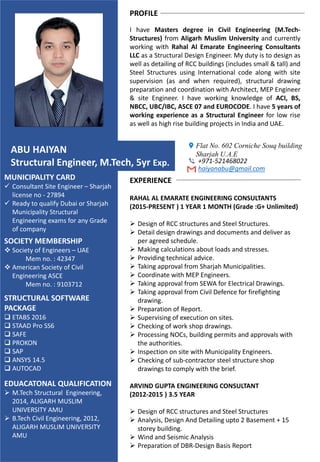 PROFILE
I have Masters degree in Civil Engineering (M.Tech-
Structures) from Aligarh Muslim University and currently
working with Rahal Al Emarate Engineering Consultants
LLC as a Structural Design Engineer. My duty is to design as
well as detailing of RCC buildings (includes small & tall) and
Steel Structures using International code along with site
supervision (as and when required), structural drawing
preparation and coordination with Architect, MEP Engineer
& site Engineer. I have working knowledge of ACI, BS,
NBCC, UBC/IBC, ASCE 07 and EUROCODE. I have 5 years of
working experience as a Structural Engineer for low rise
as well as high rise building projects in India and UAE.
ABU HAIYAN
Structural Engineer, M.Tech, 5yr Exp.
STRUCTURAL SOFTWARE
PACKAGE
 ETABS 2016
 STAAD Pro SS6
 SAFE
 PROKON
 SAP
 ANSYS 14.5
 AUTOCAD
Flat No. 602 Corniche Souq building
Sharjah U.A.E
+971-521468022
haiyanabu@gmail.com
EDUACATONAL QUALIFICATION
 M.Tech Structural Engineering,
2014, ALIGARH MUSLIM
UNIVERSITY AMU
 B.Tech Civil Engineering, 2012,
ALIGARH MUSLIM UNIVERSITY
AMU
SOCIETY MEMBERSHIP
 Society of Engineers – UAE
Mem no. : 42347
 American Society of Civil
Engineering ASCE
Mem no. : 9103712
MUNICIPALITY CARD
 Consultant Site Engineer – Sharjah
license no - 27894
 Ready to qualify Dubai or Sharjah
Municipality Structural
Engineering exams for any Grade
of company
EXPERIENCE
RAHAL AL EMARATE ENGINEERING CONSULTANTS
(2015-PRESENT ) 1 YEAR 1 MONTH (Grade :G+ Unlimited)
 Design of RCC structures and Steel Structures.
 Detail design drawings and documents and deliver as
per agreed schedule.
 Making calculations about loads and stresses.
 Providing technical advice.
 Taking approval from Sharjah Municipalities.
 Coordinate with MEP Engineers.
 Taking approval from SEWA for Electrical Drawings.
 Taking approval from Civil Defence for firefighting
drawing.
 Preparation of Report.
 Supervising of execution on sites.
 Checking of work shop drawings.
 Processing NOCs, building permits and approvals with
the authorities.
 Inspection on site with Municipality Engineers.
 Checking of sub-contractor steel structure shop
drawings to comply with the brief.
ARVIND GUPTA ENGINEERING CONSULTANT
(2012-2015 ) 3.5 YEAR
 Design of RCC structures and Steel Structures
 Analysis, Design And Detailing upto 2 Basement + 15
storey building.
 Wind and Seismic Analysis
 Preparation of DBR-Design Basis Report
 