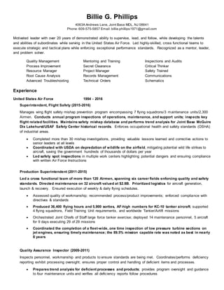 Billie G. Phillips
4063A Andrews Lane, Joint Base MDL, NJ 08641
Phone: 609-575-5857 Email: billie.phillips1971@gmail.com
Motivated leader with over 20 years of demonstrated ability to supervise, lead, and follow, while developing the talents
and abilities of subordinates while serving in the United States Air Force. Led highly-skilled, cross functional teams to
execute strategic and tactical plans while enforcing exceptional performance standards. Recognized as a mentor, leader,
and problem solver.
Quality Management Mentoring and Training Inspections and Audits
Process Improvement Secret Clearance Critical Thinker
Resource Manager Project Manager Safety Trained
Root Cause Analysis Records Management Communications
Advanced Troubleshooting Technical Orders Schematics
Experience
United States Air Force 1994 - 2016
Superintendent, Flight Safety (2015-2016)
Manages wing flight safety mishap prevention program encompassing 7 flying squadrons/3 maintenance units/2,300
Airmen. Conducts annual program inspections of operations, maintenance, and support units; inspects key
flight related facilities. Maintains safety mishap database and performs trend analysis for Joint Base McGuire
Dix Lakehurst/USAF Safety Center historical records. Enforces occupational health and safety standards (OSHA)
of industrial areas.
 Completed more than 30 mishap investigations, providing valuable lessons learned and corrective actions to
senior leaders at all levels
 Coordinated with USDA on depredation of wildlife on the airfield, mitigating potential wild life strikes to
aircraft, saving the government hundreds of thousands of dollars per year
 Led safety spot inspections in multiple work centers highlighting potential dangers and ensuring compliance
with written Air Force Instructions
Production Superintendent (2011-2015)
Led a cross functional team of more than 120 Airmen, spanning six career fields enforcing quality and safety
standards. Directed maintenance on 32 aircraft valued at $2.8B. Prioritized logistics for aircraft generation,
launch & recovery. Ensured execution of weekly & daily flying schedules.
 Assessed quality of workmanship; recommended process/product improvements; enforced compliance with
directives & standards
 Produced 36,400 flying hours and 5,900 sorties, AF-high numbers for KC-10 tanker aircraft; supported
4 flying squadrons, Field Training Unit requirements, and worldwide Tanker/Airlift missions
 Orchestrated Joint Chiefs of Staff large force tanker exercise; deployed 14 maintenance personnel, 5 aircraft
for 9 days executing 29 of 29 missions
 Coordinated the completion of a fleet-wide, one time inspection of low pressure turbine sections on
jet engines, ensuring timely maintenance; the 89.5% mission capable rate was noted as best in nearly
8 years
Quality Assurance Inspector (2009-2011)
Inspects personnel, workmanship and products to ensure standards are being met. Coordinates/performs deficiency
reporting exhibit processing oversight; ensures proper control and handling of deficient items and processes.
 Prepares trend analysis for deficient processes and products; provides program oversight and guidance
to four maintenance units and verifies all deficiency reports follow procedures
 