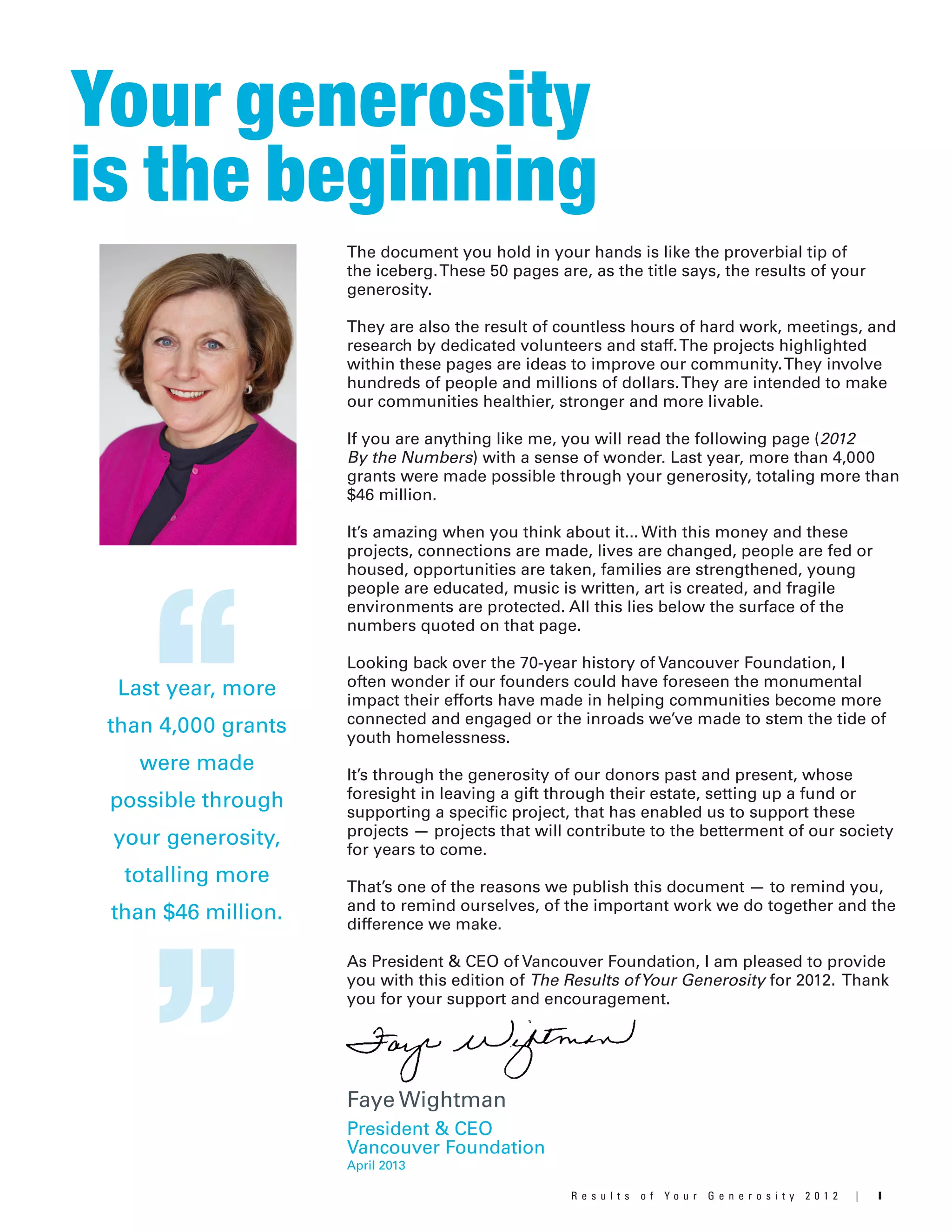 IR e s u l t s o f Y o u r G e n e r o s i t y 2 0 1 2 |
Your generosity
is the beginning
The document you hold in your hands is like the proverbial tip of
the iceberg.These 50 pages are, as the title says, the results of your
generosity.
They are also the result of countless hours of hard work, meetings, and
research by dedicated volunteers and staff.The projects highlighted
within these pages are ideas to improve our community.They involve
hundreds of people and millions of dollars.They are intended to make
our communities healthier, stronger and more livable.
If you are anything like me, you will read the following page (2012
By the Numbers) with a sense of wonder. Last year, more than 4,000
grants were made possible through your generosity, totaling more than
$46 million.
It’s amazing when you think about it... With this money and these
projects, connections are made, lives are changed, people are fed or
housed, opportunities are taken, families are strengthened, young
people are educated, music is written, art is created, and fragile
environments are protected. All this lies below the surface of the
numbers quoted on that page.
Looking back over the 70-year history of Vancouver Foundation, I
often wonder if our founders could have foreseen the monumental
impact their efforts have made in helping communities become more
connected and engaged or the inroads we’ve made to stem the tide of
youth homelessness.
It’s through the generosity of our donors past and present, whose
foresight in leaving a gift through their estate, setting up a fund or
supporting a specific project, that has enabled us to support these
projects — projects that will contribute to the betterment of our society
for years to come.
That’s one of the reasons we publish this document — to remind you,
and to remind ourselves, of the important work we do together and the
difference we make.
As President & CEO of Vancouver Foundation, I am pleased to provide
you with this edition of The Results ofYour Generosity for 2012. Thank
you for your support and encouragement.
Faye Wightman
President & CEO
Vancouver Foundation
“Last year, more
than 4,000 grants
were made
possible through
your generosity,
totalling more
than $46 million.
” April 2013
 