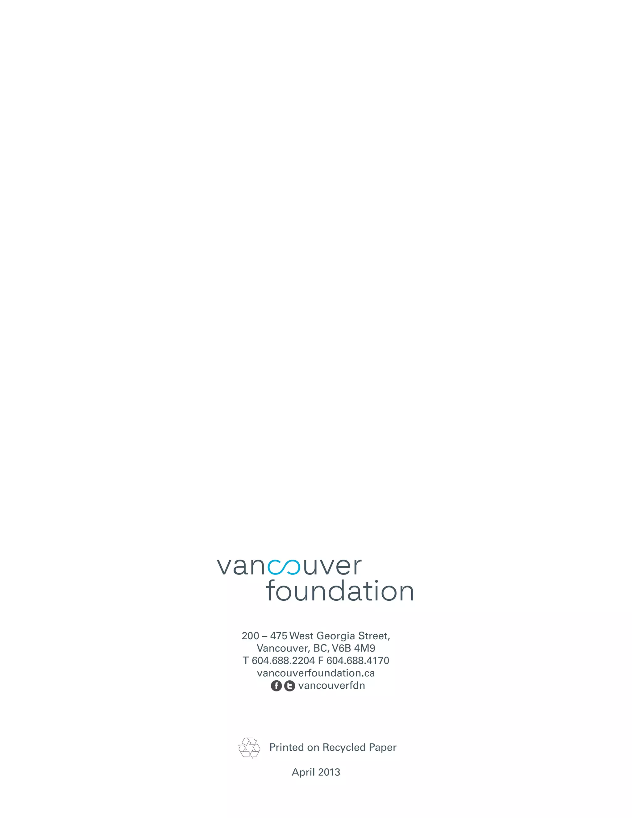 200 – 475 West Georgia Street,
Vancouver, BC, V6B 4M9
T 604.688.2204 F 604.688.4170
vancouverfoundation.ca
vancouverfdn
Printed on Recycled Paper
April 2013
 