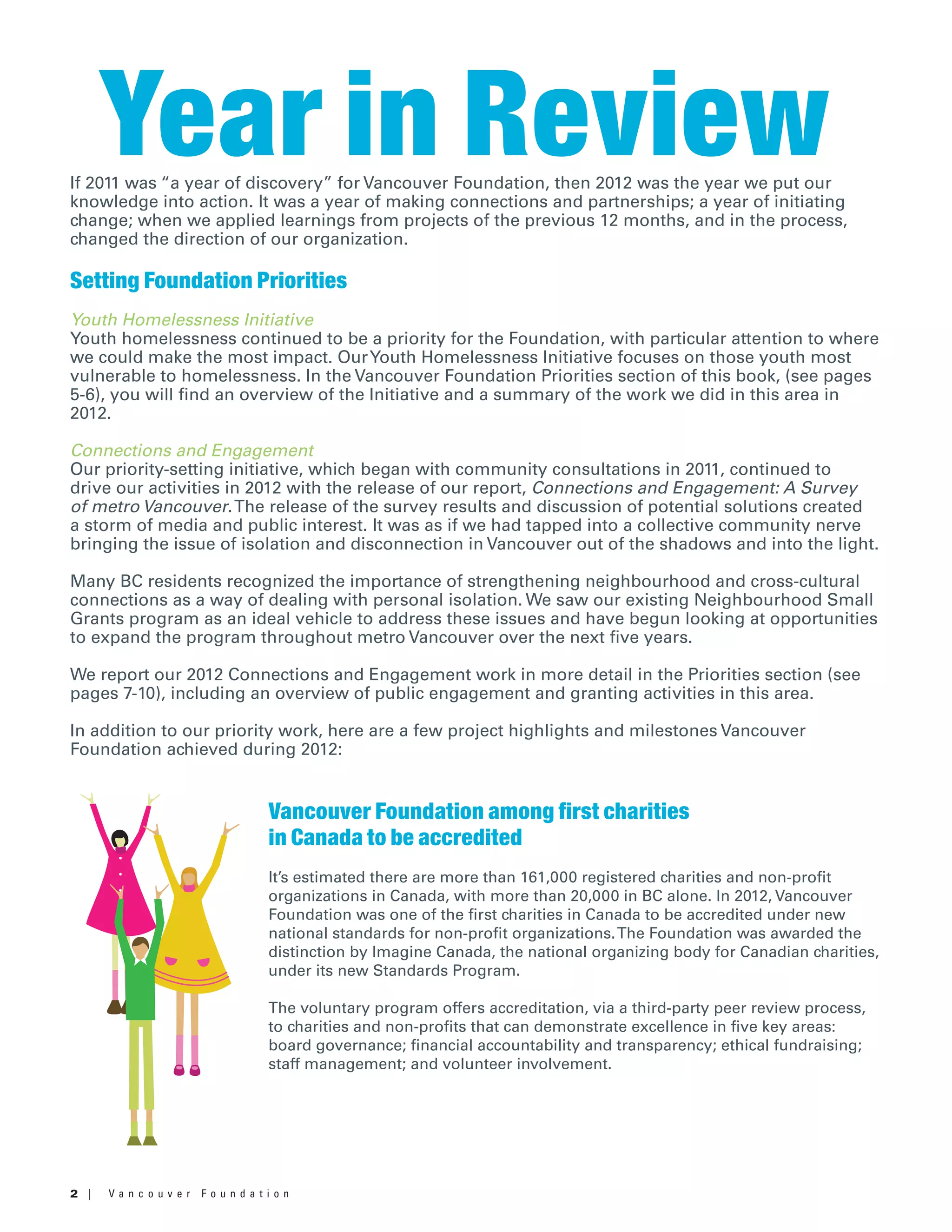 2 | V a n c o u v e r F o u n d a t i o n
If 2011 was “a year of discovery” for Vancouver Foundation, then 2012 was the year we put our
knowledge into action. It was a year of making connections and partnerships; a year of initiating
change; when we applied learnings from projects of the previous 12 months, and in the process,
changed the direction of our organization.
Setting Foundation Priorities
Youth Homelessness Initiative
Youth homelessness continued to be a priority for the Foundation, with particular attention to where
we could make the most impact. OurYouth Homelessness Initiative focuses on those youth most
vulnerable to homelessness. In the Vancouver Foundation Priorities section of this book, (see pages
5-6), you will find an overview of the Initiative and a summary of the work we did in this area in
2012.
Connections and Engagement
Our priority-setting initiative, which began with community consultations in 2011, continued to
drive our activities in 2012 with the release of our report, Connections and Engagement: A Survey
of metro Vancouver.The release of the survey results and discussion of potential solutions created
a storm of media and public interest. It was as if we had tapped into a collective community nerve
bringing the issue of isolation and disconnection in Vancouver out of the shadows and into the light.
Many BC residents recognized the importance of strengthening neighbourhood and cross-cultural
connections as a way of dealing with personal isolation. We saw our existing Neighbourhood Small
Grants program as an ideal vehicle to address these issues and have begun looking at opportunities
to expand the program throughout metro Vancouver over the next five years.
We report our 2012 Connections and Engagement work in more detail in the Priorities section (see
pages 7-10), including an overview of public engagement and granting activities in this area.
In addition to our priority work, here are a few project highlights and milestones Vancouver
Foundation achieved during 2012:
Year in Review
Vancouver Foundation among first charities
in Canada to be accredited
It’s estimated there are more than 161,000 registered charities and non-profit
organizations in Canada, with more than 20,000 in BC alone. In 2012, Vancouver
Foundation was one of the first charities in Canada to be accredited under new
national standards for non-profit organizations.The Foundation was awarded the
distinction by Imagine Canada, the national organizing body for Canadian charities,
under its new Standards Program.
The voluntary program offers accreditation, via a third-party peer review process,
to charities and non-profits that can demonstrate excellence in five key areas:
board governance; financial accountability and transparency; ethical fundraising;
staff management; and volunteer involvement.
 