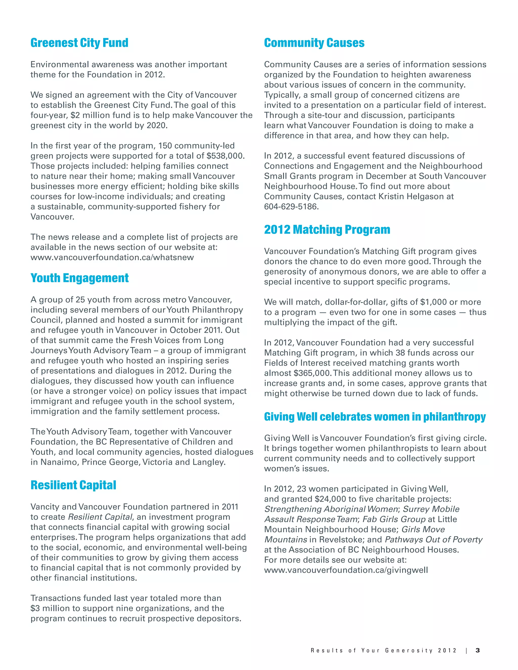 3R e s u l t s o f Y o u r G e n e r o s i t y 2 0 1 2 |
Greenest City Fund
Environmental awareness was another important
theme for the Foundation in 2012.
We signed an agreement with the City of Vancouver
to establish the Greenest City Fund.The goal of this
four-year, $2 million fund is to help make Vancouver the
greenest city in the world by 2020.
In the first year of the program, 150 community-led
green projects were supported for a total of $538,000.
Those projects included: helping families connect
to nature near their home; making small Vancouver
businesses more energy efficient; holding bike skills
courses for low-income individuals; and creating
a sustainable, community-supported fishery for
Vancouver.
The news release and a complete list of projects are
available in the news section of our website at:
www.vancouverfoundation.ca/whatsnew
Youth Engagement
A group of 25 youth from across metro Vancouver,
including several members of ourYouth Philanthropy
Council, planned and hosted a summit for immigrant
and refugee youth in Vancouver in October 2011. Out
of that summit came the Fresh Voices from Long
JourneysYouth AdvisoryTeam – a group of immigrant
and refugee youth who hosted an inspiring series
of presentations and dialogues in 2012. During the
dialogues, they discussed how youth can influence
(or have a stronger voice) on policy issues that impact
immigrant and refugee youth in the school system,
immigration and the family settlement process.
TheYouth AdvisoryTeam, together with Vancouver
Foundation, the BC Representative of Children and
Youth, and local community agencies, hosted dialogues
in Nanaimo, Prince George, Victoria and Langley.
Resilient Capital
Vancity and Vancouver Foundation partnered in 2011
to create Resilient Capital, an investment program
that connects financial capital with growing social
enterprises.The program helps organizations that add
to the social, economic, and environmental well-being
of their communities to grow by giving them access
to financial capital that is not commonly provided by
other financial institutions.
Transactions funded last year totaled more than
$3 million to support nine organizations, and the
program continues to recruit prospective depositors.
Community Causes
Community Causes are a series of information sessions
organized by the Foundation to heighten awareness
about various issues of concern in the community.
Typically, a small group of concerned citizens are
invited to a presentation on a particular field of interest.
Through a site-tour and discussion, participants
learn what Vancouver Foundation is doing to make a
difference in that area, and how they can help.
In 2012, a successful event featured discussions of
Connections and Engagement and the Neighbourhood
Small Grants program in December at South Vancouver
Neighbourhood House.To find out more about
Community Causes, contact Kristin Helgason at
604-629-5186.
2012 Matching Program
Vancouver Foundation’s Matching Gift program gives
donors the chance to do even more good.Through the
generosity of anonymous donors, we are able to offer a
special incentive to support specific programs.
We will match, dollar-for-dollar, gifts of $1,000 or more
to a program — even two for one in some cases — thus
multiplying the impact of the gift.
In 2012, Vancouver Foundation had a very successful
Matching Gift program, in which 38 funds across our
Fields of Interest received matching grants worth
almost $365,000.This additional money allows us to
increase grants and, in some cases, approve grants that
might otherwise be turned down due to lack of funds.
Giving Well celebrates women in philanthropy
Giving Well is Vancouver Foundation’s first giving circle.
It brings together women philanthropists to learn about
current community needs and to collectively support
women’s issues.
In 2012, 23 women participated in Giving Well,
and granted $24,000 to five charitable projects:
Strengthening Aboriginal Women; Surrey Mobile
Assault ResponseTeam; Fab Girls Group at Little
Mountain Neighbourhood House; Girls Move
Mountains in Revelstoke; and Pathways Out of Poverty
at the Association of BC Neighbourhood Houses.
For more details see our website at:
www.vancouverfoundation.ca/givingwell
 