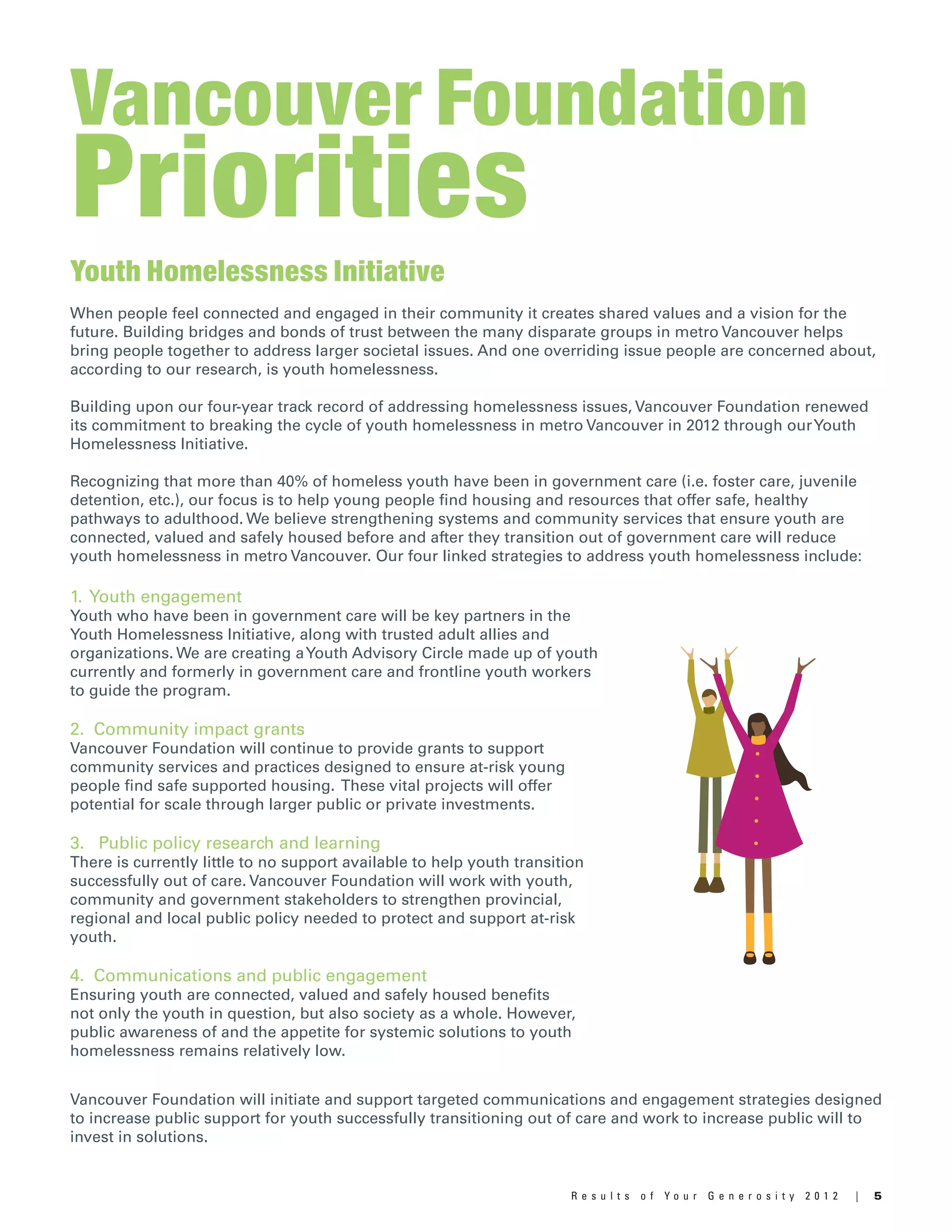 5R e s u l t s o f Y o u r G e n e r o s i t y 2 0 1 2 |
Youth Homelessness Initiative
When people feel connected and engaged in their community it creates shared values and a vision for the
future. Building bridges and bonds of trust between the many disparate groups in metro Vancouver helps
bring people together to address larger societal issues. And one overriding issue people are concerned about,
according to our research, is youth homelessness.
Building upon our four-year track record of addressing homelessness issues, Vancouver Foundation renewed
its commitment to breaking the cycle of youth homelessness in metro Vancouver in 2012 through ourYouth
Homelessness Initiative.
Recognizing that more than 40% of homeless youth have been in government care (i.e. foster care, juvenile
detention, etc.), our focus is to help young people find housing and resources that offer safe, healthy
pathways to adulthood. We believe strengthening systems and community services that ensure youth are
connected, valued and safely housed before and after they transition out of government care will reduce
youth homelessness in metro Vancouver. Our four linked strategies to address youth homelessness include:
Vancouver Foundation
Priorities
1. Youth engagement
Youth who have been in government care will be key partners in the
Youth Homelessness Initiative, along with trusted adult allies and
organizations. We are creating aYouth Advisory Circle made up of youth
currently and formerly in government care and frontline youth workers
to guide the program.
2. Community impact grants
Vancouver Foundation will continue to provide grants to support
community services and practices designed to ensure at-risk young
people find safe supported housing. These vital projects will offer
potential for scale through larger public or private investments.
3. Public policy research and learning
There is currently little to no support available to help youth transition
successfully out of care. Vancouver Foundation will work with youth,
community and government stakeholders to strengthen provincial,
regional and local public policy needed to protect and support at-risk
youth.
4. Communications and public engagement
Ensuring youth are connected, valued and safely housed benefits
not only the youth in question, but also society as a whole. However,
public awareness of and the appetite for systemic solutions to youth
homelessness remains relatively low.
Vancouver Foundation will initiate and support targeted communications and engagement strategies designed
to increase public support for youth successfully transitioning out of care and work to increase public will to
invest in solutions.
 