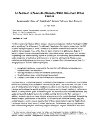 1
An Approach to Knowledge Component/Skill Modeling in Online
Courses
by Norman Bier1, Sean Lip2, Ross Strader3, Candace Thille3, and Dawn Zimmaro3,
30 April 2014
1
Open Learning Initiative, Carnegie Mellon University, http://oli.cmu.edu
2
Google Inc., http://www.google.com
3
Open Learning Initiative, Stanford University, http://oli.stanford.edu
I. INTRODUCTION
The Open Learning Initiative (OLI) is an open educational resources initiative that began in 2002
with a grant from The William and Flora Hewlett Foundation4. Since its inception, over 100,000
students have participated in an OLI course at an academic institution and over one million
students have engaged in one of the free and open versions of an OLI course. Experts in
learning science, human computer interaction, instructional design, assessment, and software
engineering work with disciplinary experts to create open online learning environments based
on the integration of technology and the science of learning with teaching. These course
materials are designed to enact instruction online in support of an individual learner. The OLI
design process is founded on these principles:
● Apply learning science research and the scientific method to course development,
implementation, and evaluation.
● Develop interactive learning environments collaboratively.
● Create feedback loops for continuous improvement.
● Engage communities of use for evaluation and improvement.
Improving learner productivity depends on designing learning environments based on principles
derived from learning science research into how people learn. One of the main principles is that
goal-directed practice and targeted feedback are critical to learning. Goal-directed practice
involves working toward a specific level of performance and continually monitoring performance
relative to clearly defined goals. When these goals are explicitly communicated to students, they
guide and support students’ purposeful practice and help them monitor their progress. In
addition, students’ practice is more effective when instructors (a) provide feedback that explicitly
relates students’ performance to the criteria, (b) ensure that the feedback is timely, frequent,
and constructive, and (c) provide opportunities for these students to incorporate that feedback
into further practice. Many learning studies have shown that students’ learning improves and
their understanding deepens when they are given timely and targeted feedback on their work
4 The Open Learning Initiative funders include The William and Flora Hewlett Foundation, Bill & Melinda Gates
Foundation, Lumina Foundation, Spencer Foundation, The Kresge Foundation, the National Science Foundation, The
Walter S. Johnson Foundation, Carnegie Mellon University, and Stanford University.
 