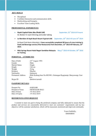 KEY SKILLS
 Disciplined
 Confident Interaction and communication skills.
 Hardworking and Energetic.
 Excellent Team Leading Skills.
PROFESSIONAL EXPERIENCES
 Hyatt Capital Gate Abu Dhabi UAE September, 01st
2014 till Present
As Waiter In room Dinning and order taking
• Le Meridien Al Aqah Beach Resort Fujairah UAE September, 26th
2012 till June 14th
2014
As Royal Club Room Attendant, I have successfully completed 90 hours of cross training in
Food and Beverage service (Thai Restaurant) from December, 13rd
2013 till February, 14th
2014.
• Nilai Springs Resort Hotel Negeri Sembilan Malaysia May,1st
2010 till October, 30th
2010
As Training
PERSONAL ATTRIBUTES
Date of birth : 23rd
August 1993
Gender : Male
Marital Status : Single
Height : 166 cm
Weight : 56 kg
Religion : Muslim
Nationality : Indonesia
Permanent Address : Blok Kedung baru No.002/001, Gintangan Rogojampi, Banyuwangi, East
Java
Skype ID : dhohirni.tarmidi
PASSPORT DETAILS
Passport No : A 8251185
Passport of Issue : DENPASAR BALI
Date of Issue : 07 JULI 2014
Date of Expiry : 07 JULI 2019
REFERENCES UPON REQUEST
I commit to meet our goal to being the preferred company and fully dedicated to ensure that the
product and services are consistently delivered to meet our customers’ requirements and my key
objective will be customer satisfaction, which will be measured, monitored and improved continually.
Yours Faithfully,
DHOHIRNI
 