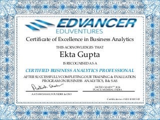 Certificate of Excellence in Business Analytics
IS RECOGNISED AS A
CERTIFIED BUSINESS ANALYTICS PROFESSIONAL
AFTER SUCCESSFULLY COMPLETING OUR TRAINING & EVALUATION
PROGRAM ON BUSINESS ANALYTICS, R & SAS
Ekta Gupta
THIS ACKNOWLEDGES THAT
AATASH SHAH, FOUNDER & CEO
DATED: MAR 9TH 2016
PLACE: MUMBAI, INDIA
Certificate no.: 0102-101015-02
 