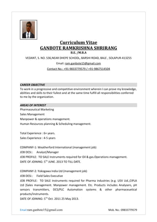 Curriculum Vitae
GANBOTE RAMKRISHNA SHRIRANG
B.E. /M.B.A
VEDANT, S. NO. 536,NEAR DHEPE SCHOOL, BARSHI ROAD, BALE , SOLAPUR-413255
Email: ram.ganbote15@gmail.com
Contact No.: +91-9833779579 / +91-9867514504
CAREER OBJECTIVE
To work in a progressive and competitive environment wherein I can prove my knowledge,
abilities and skills to their fullest and at the same time fulfill all responsibilities conferred
to me by the organization.
AREAS OF INTEREST
Pharmaceutical Marketing
Sales Management
Manpower & operations management.
Human Resources planning & Scheduling management.
Total Experience : 6+ years.
Sales Experience : 4-5 years
COMPANY-1: Weatherford International (management job)
JOB DESI.: Analyst/Manager
JOB PROFILE: TO SALE Instruments required for Oil & gas.Operations management.
DATE OF JOINING: 5TH
JUNE. 2013 TO TILL DATE.
COMPANY-2: Yokogawa India Ltd (management job)
JOB DESI.: Field Sales Executive
JOB PROFILE: TO SALE Instruments required for Pharma industries (e.g. USV Ltd.,CIPLA
Ltd )Sales management. Manpower management. Etc. Products includes Analysers, pH
sensors transmitters, DCS/PLC Automation systems & other pharmaceuetical
products/instruments.
DATE OF JOINING: 5TH
Oct. 2011 25 May 2013.
Email:ram.ganbote15@gmail.com Mob. No.: 09833779579
 