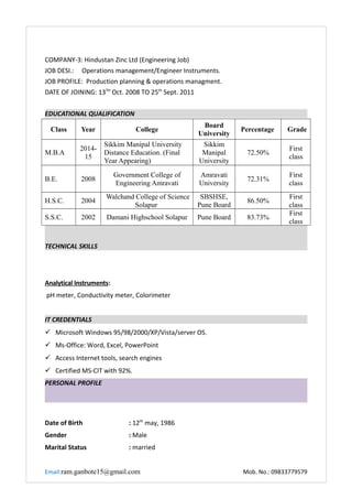 COMPANY-3: Hindustan Zinc Ltd (Engineering Job)
JOB DESI.: Operations management/Engineer Instruments.
JOB PROFILE: Production planning & operations managment.
DATE OF JOINING: 13TH
Oct. 2008 TO 25th
Sept. 2011
EDUCATIONAL QUALIFICATION
Class Year College
Board
University
Percentage Grade
M.B.A
2014-
15
Sikkim Manipal University
Distance Education. (Final
Year Appearing)
Sikkim
Manipal
University
72.50%
First
class
B.E. 2008
Government College of
Engineering Amravati
Amravati
University
72.31%
First
class
H.S.C. 2004
Walchand College of Science
Solapur
SBSHSE,
Pune Board
86.50%
First
class
S.S.C. 2002 Damani Highschool Solapur Pune Board 83.73%
First
class
TECHNICAL SKILLS
Analytical Instruments:
pH meter, Conductivity meter, Colorimeter
IT CREDENTIALS
 Microsoft Windows 95/98/2000/XP/Vista/server OS.
 Ms-Office: Word, Excel, PowerPoint
 Access Internet tools, search engines
 Certified MS-CIT with 92%.
PERSONAL PROFILE
Date of Birth : 12th
may, 1986
Gender : Male
Marital Status : married
Email:ram.ganbote15@gmail.com Mob. No.: 09833779579
 