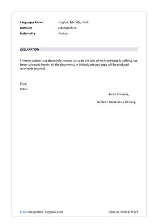 Languages known : English, Marathi, Hindi
Domicile : Maharashtra
Nationality : Indian
DECLARATION
I hereby declare that above information is true to the best of my knowledge & nothing has
been concealed herein. All the documents in original/attested copy will be produced
whenever required.
Date:
Place:
Yours Sincerely,
Ganbote Ramkrishna Shrirang
Email:ram.ganbote15@gmail.com Mob. No.: 09833779579
 