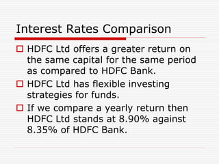 Interest Rates Comparison
 HDFC Ltd offers a greater return on
the same capital for the same period
as compared to HDFC Bank.
 HDFC Ltd has flexible investing
strategies for funds.
 If we compare a yearly return then
HDFC Ltd stands at 8.90% against
8.35% of HDFC Bank.
 