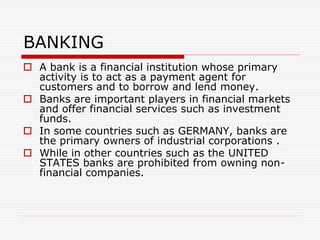 BANKING
 A bank is a financial institution whose primary
activity is to act as a payment agent for
customers and to borrow and lend money.
 Banks are important players in financial markets
and offer financial services such as investment
funds.
 In some countries such as GERMANY, banks are
the primary owners of industrial corporations .
 While in other countries such as the UNITED
STATES banks are prohibited from owning non-
financial companies.
 